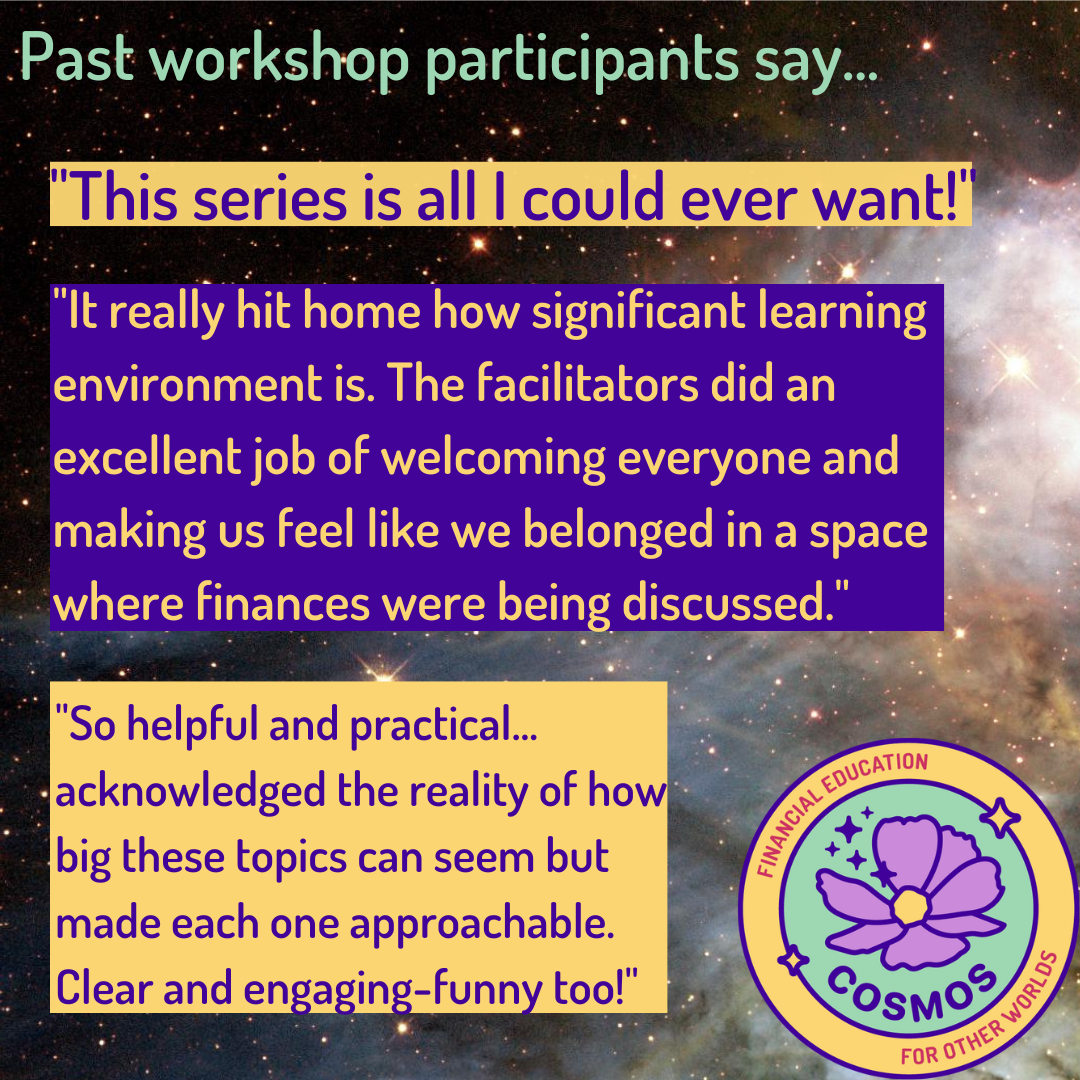 Participants say... "This series is all I could ever want!" "It really hit home how significant learning envrionment is. The facilitators did an excellent job of welcoming everyone and making us feel like we belonged in a space where finances were being discussed." "So hepful and practical...acknowledged the reality of how big these topics can seem but made each one approchable. Clear and engaging-funny too!" against the background of a nebula